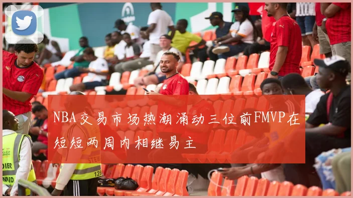 NBA交易市场热潮涌动三位前FMVP在短短两周内相继易主
