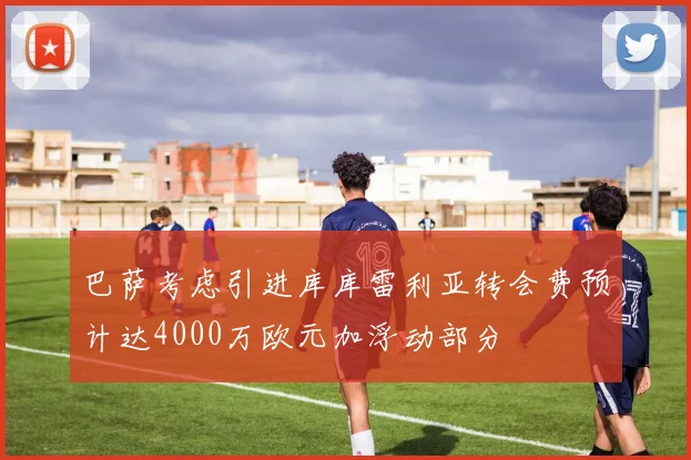 巴萨考虑引进库库雷利亚转会费预计达4000万欧元加浮动部分