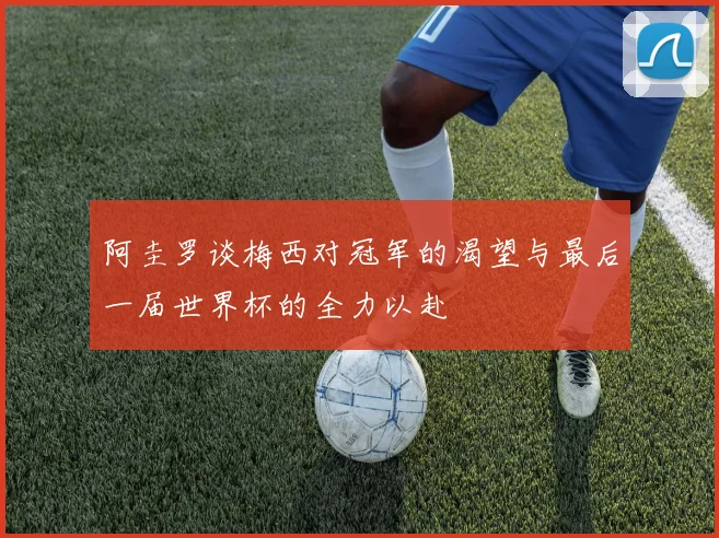阿圭罗谈梅西对冠军的渴望与最后一届世界杯的全力以赴