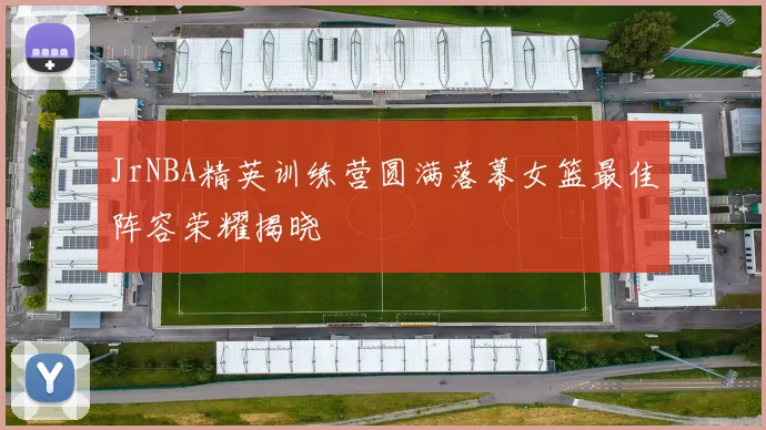 JrNBA精英训练营圆满落幕女篮最佳阵容荣耀揭晓