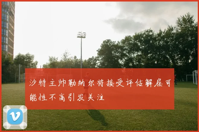 沙特主帅勒纳尔将接受评估解雇可能性不高引发关注