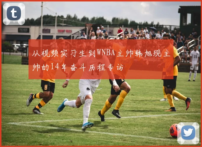 从视频实习生到WNBA主帅韩旭现主帅的14年奋斗历程专访