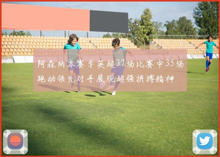 阿森纳本赛季英超37场比赛中35场跑动领先对手展现超强拼搏精神