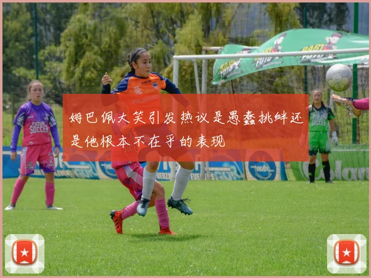 姆巴佩大笑引发热议是愚蠢挑衅还是他根本不在乎的表现