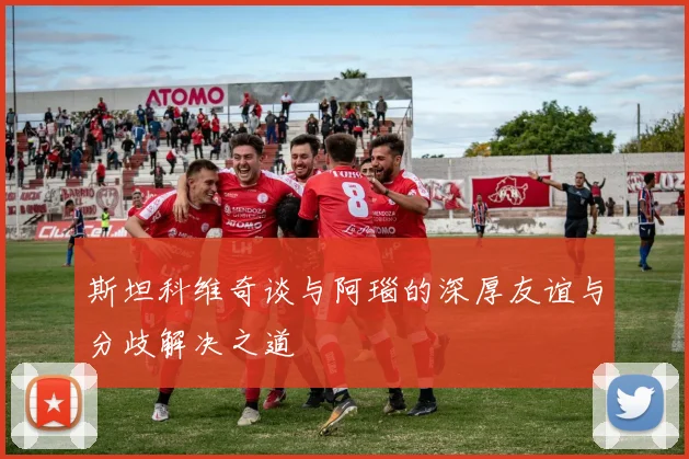 斯坦科维奇谈与阿瑙的深厚友谊与分歧解决之道