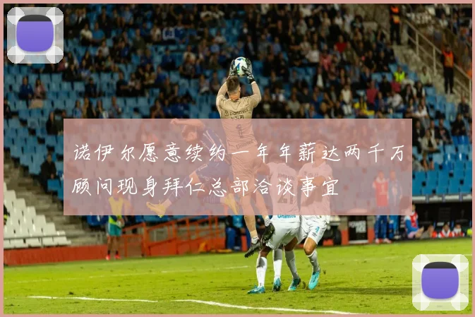 诺伊尔愿意续约一年年薪达两千万顾问现身拜仁总部洽谈事宜