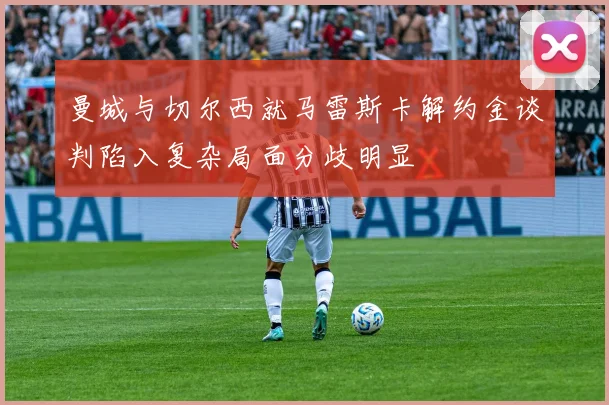 曼城与切尔西就马雷斯卡解约金谈判陷入复杂局面分歧明显