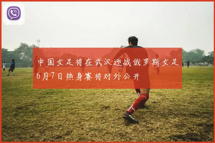 中国女足将在武汉迎战俄罗斯女足6月7日热身赛将对外公开