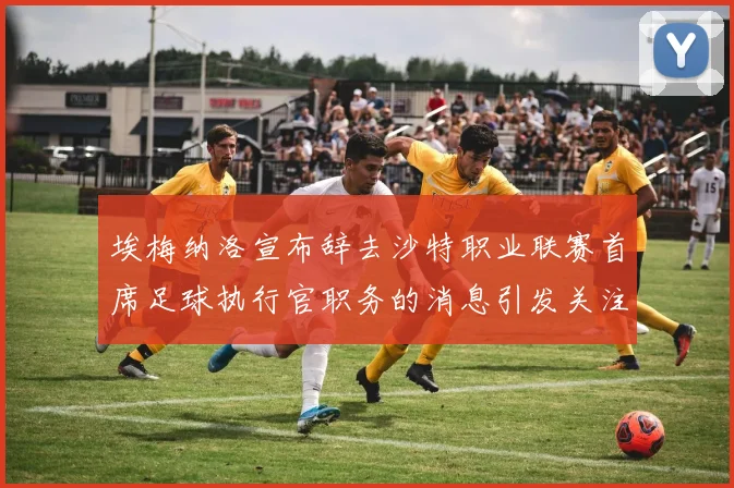 埃梅纳洛宣布辞去沙特职业联赛首席足球执行官职务的消息引发关注