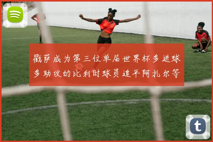 戳萨成为第三位单届世界杯多进球多助攻的比利时球员追平阿扎尔等传奇