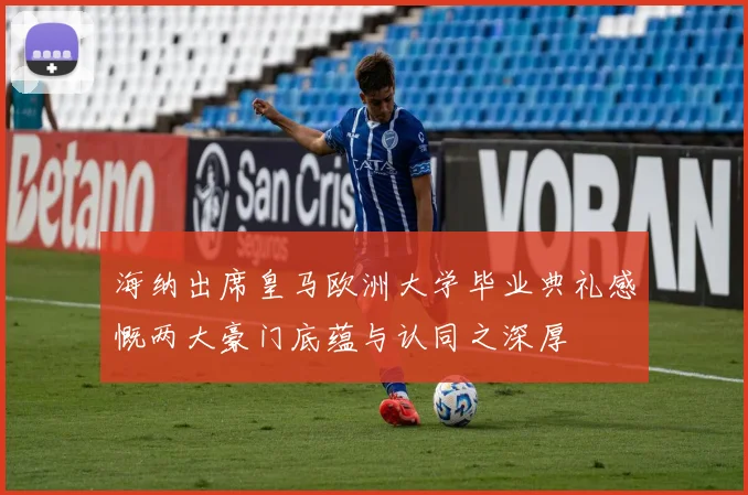 海纳出席皇马欧洲大学毕业典礼感慨两大豪门底蕴与认同之深厚