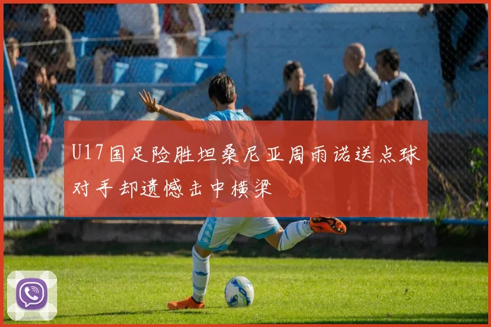 U17国足险胜坦桑尼亚周雨诺送点球对手却遗憾击中横梁