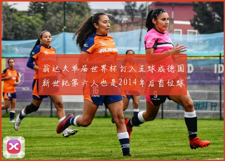 翁达夫单届世界杯打入五球成德国新世纪第六人也是2014年后首位球员