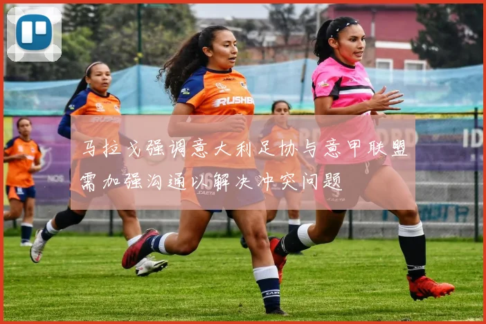 马拉戈强调意大利足协与意甲联盟需加强沟通以解决冲突问题