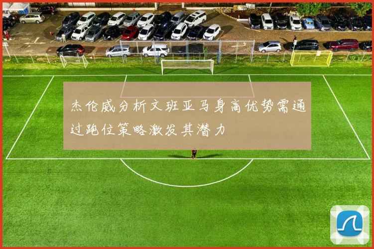 杰伦威分析文班亚马身高优势需通过跑位策略激发其潜力