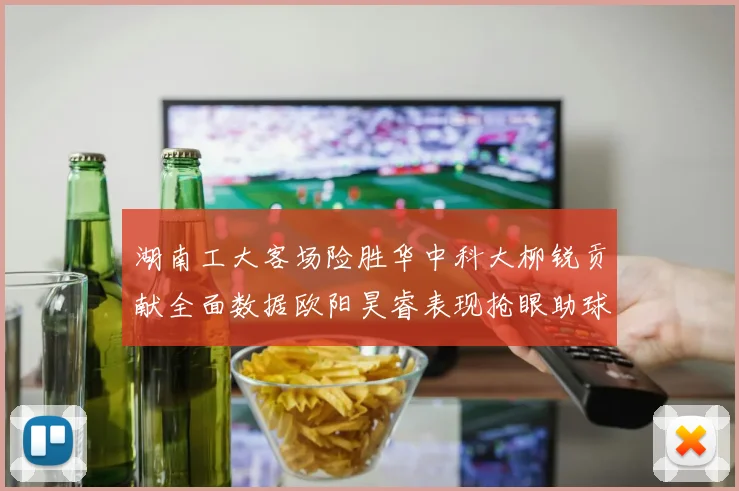 湖南工大客场险胜华中科大柳锐贡献全面数据欧阳昊睿表现抢眼助球队取胜
