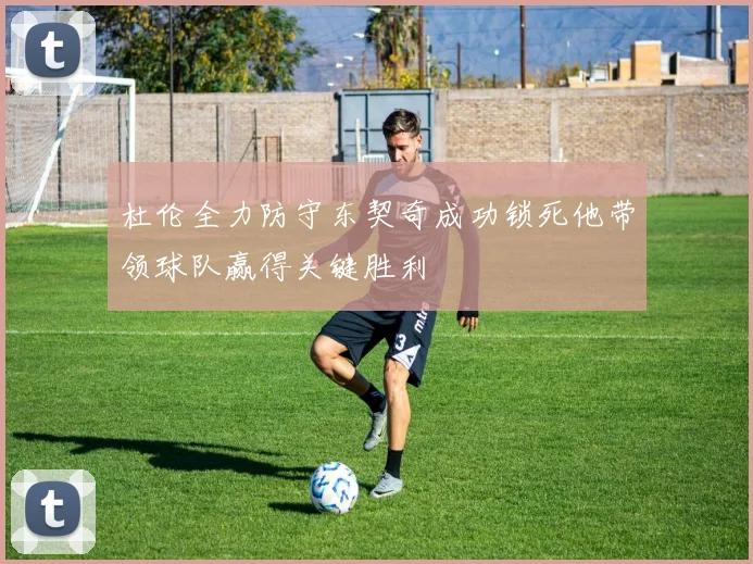 杜伦全力防守东契奇成功锁死他带领球队赢得关键胜利